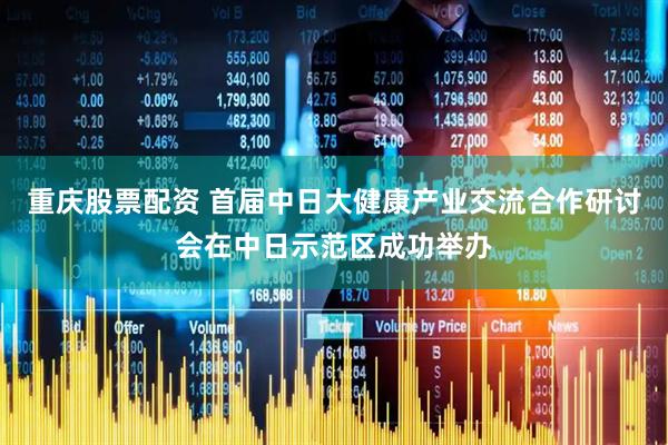 重庆股票配资 首届中日大健康产业交流合作研讨会在中日示范区成功举办