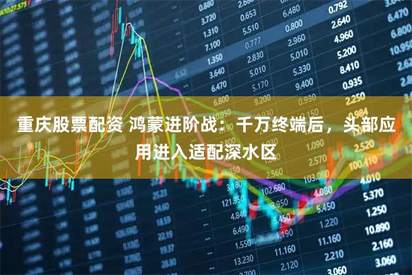重庆股票配资 鸿蒙进阶战：千万终端后，头部应用进入适配深水区