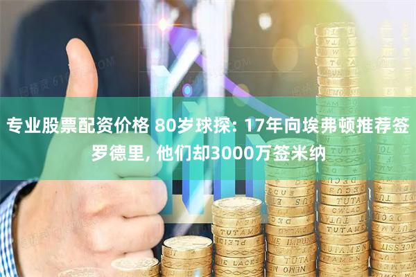 专业股票配资价格 80岁球探: 17年向埃弗顿推荐签罗德里, 他们却3000万签米纳