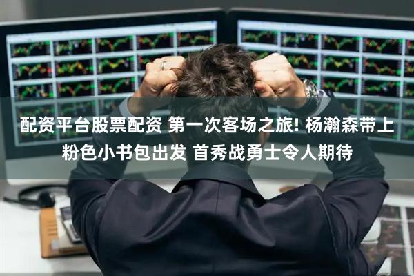 配资平台股票配资 第一次客场之旅! 杨瀚森带上粉色小书包出发 首秀战勇士令人期待