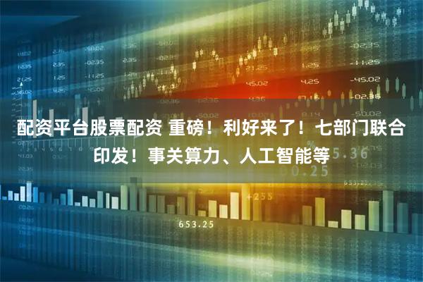 配资平台股票配资 重磅！利好来了！七部门联合印发！事关算力、人工智能等