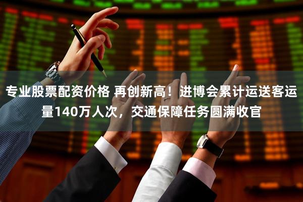专业股票配资价格 再创新高！进博会累计运送客运量140万人次，交通保障任务圆满收官