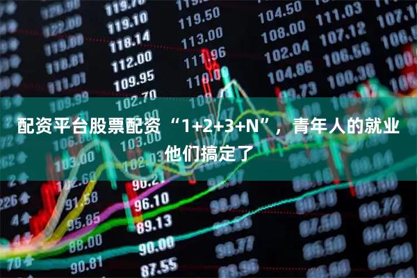 配资平台股票配资 “1+2+3+N”，青年人的就业他们搞定了