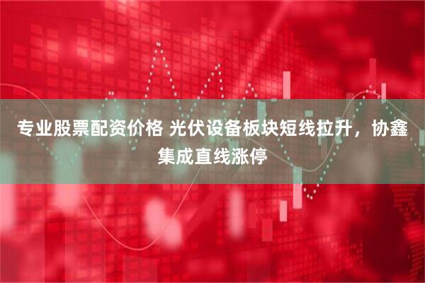 专业股票配资价格 光伏设备板块短线拉升，协鑫集成直线涨停