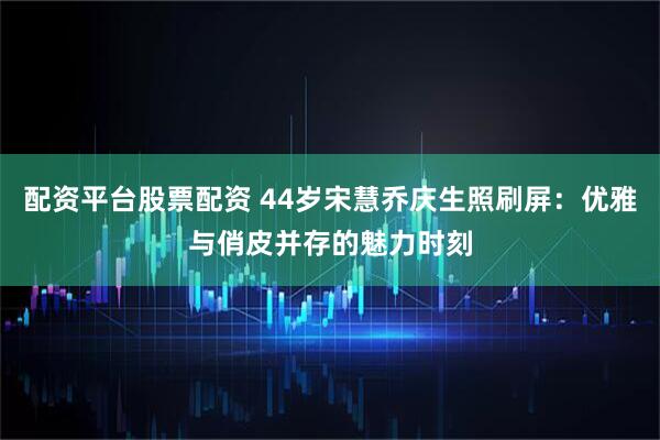 配资平台股票配资 44岁宋慧乔庆生照刷屏：优雅与俏皮并存的魅力时刻