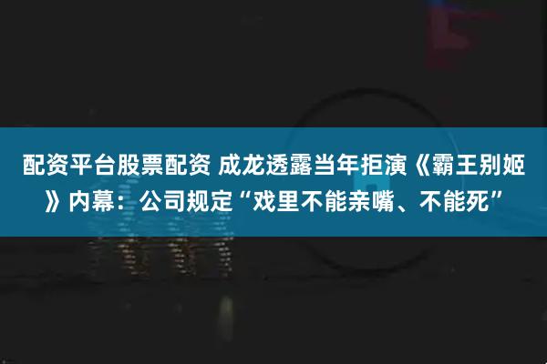配资平台股票配资 成龙透露当年拒演《霸王别姬》内幕：公司规定“戏里不能亲嘴、不能死”