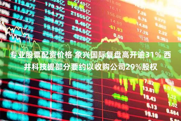 专业股票配资价格 象兴国际复盘高开逾31% 西井科技提部分要约以收购公司29%股权