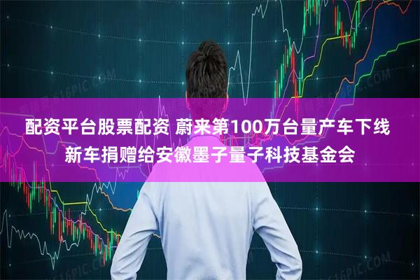 配资平台股票配资 蔚来第100万台量产车下线 新车捐赠给安徽墨子量子科技基金会