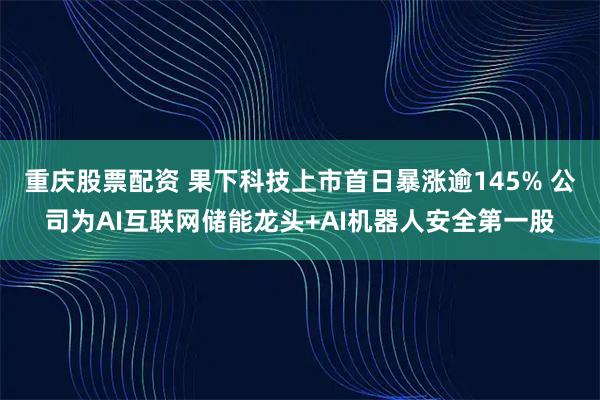 重庆股票配资 果下科技上市首日暴涨逾145% 公司为AI互联网储能龙头+AI机器人安全第一股