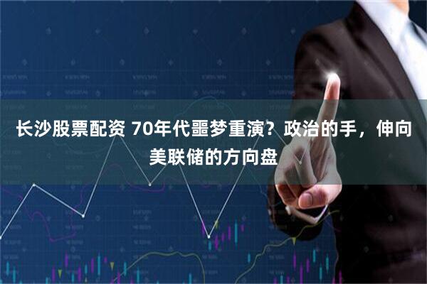 长沙股票配资 70年代噩梦重演？政治的手，伸向美联储的方向盘