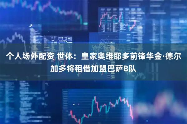 个人场外配资 世体：皇家奥维耶多前锋华金·德尔加多将租借加盟巴萨B队