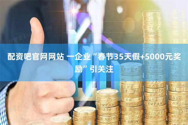配资吧官网网站 一企业“春节35天假+5000元奖励”引关注
