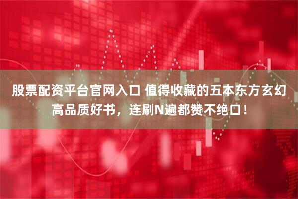 股票配资平台官网入口 值得收藏的五本东方玄幻高品质好书，连刷N遍都赞不绝口！