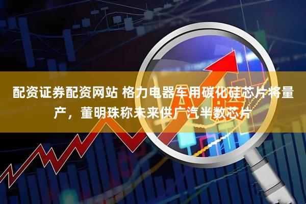配资证券配资网站 格力电器车用碳化硅芯片将量产，董明珠称未来供广汽半数芯片