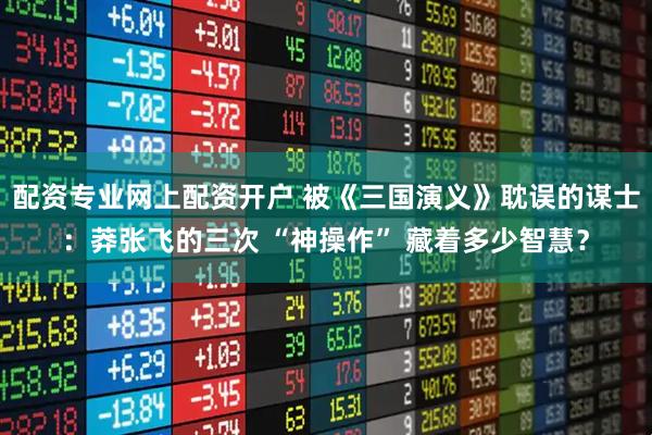 配资专业网上配资开户 被《三国演义》耽误的谋士：莽张飞的三次 “神操作” 藏着多少智慧？