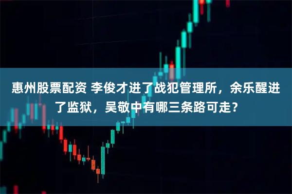 惠州股票配资 李俊才进了战犯管理所，余乐醒进了监狱，吴敬中有哪三条路可走？