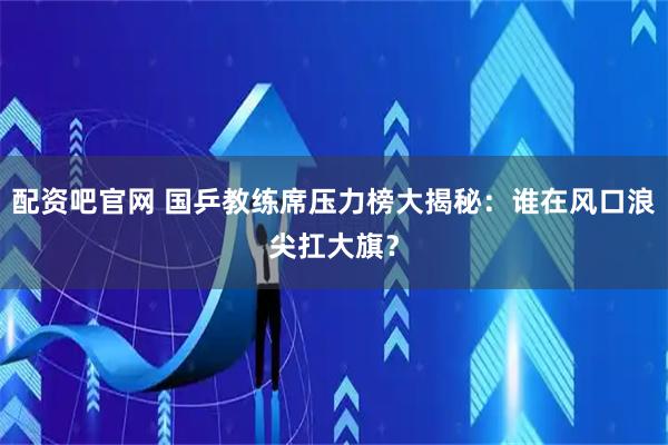 配资吧官网 国乒教练席压力榜大揭秘：谁在风口浪尖扛大旗？