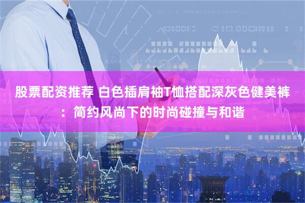 股票配资推荐 白色插肩袖T恤搭配深灰色健美裤：简约风尚下的时尚碰撞与和谐