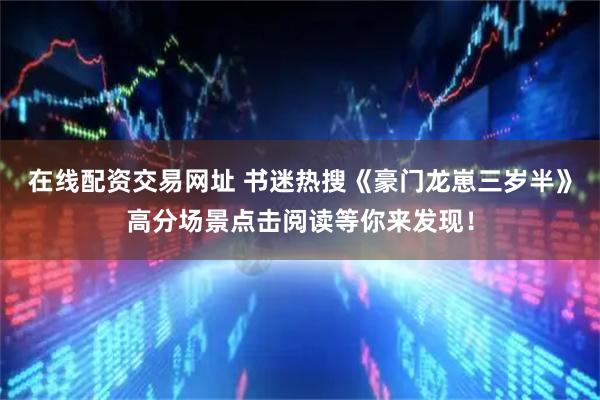 在线配资交易网址 书迷热搜《豪门龙崽三岁半》高分场景点击阅读等你来发现！