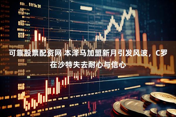 可靠股票配资网 本泽马加盟新月引发风波，C罗在沙特失去耐心与信心