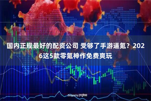 国内正规最好的配资公司 受够了手游逼氪？2026这5款零氪神作免费爽玩