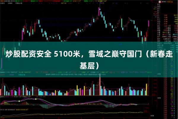 炒股配资安全 5100米，雪域之巅守国门（新春走基层）