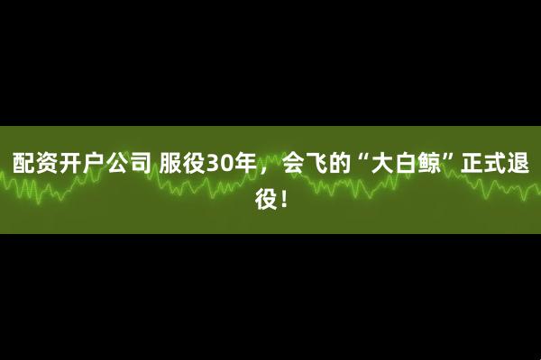 配资开户公司 服役30年，会飞的“大白鲸”正式退役！