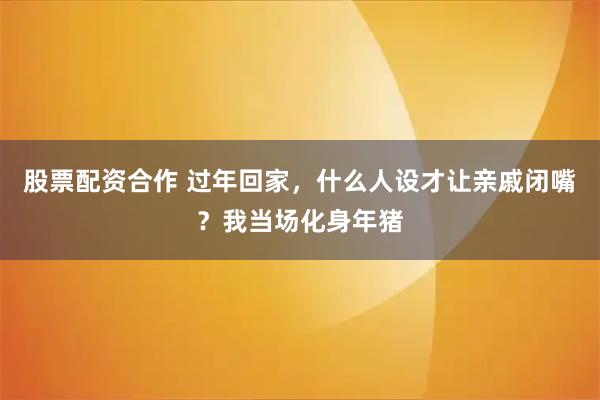 股票配资合作 过年回家，什么人设才让亲戚闭嘴？我当场化身年猪