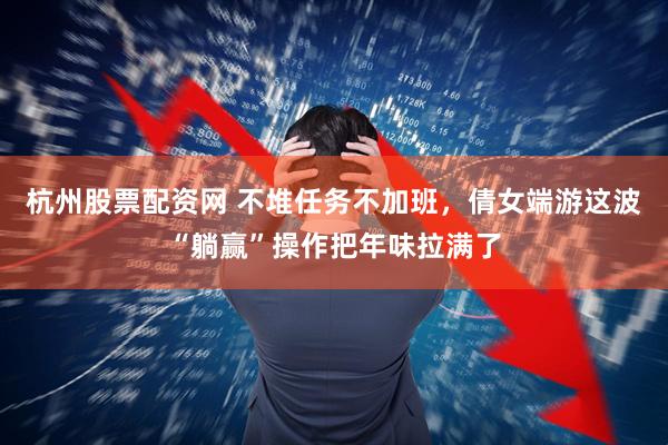 杭州股票配资网 不堆任务不加班，倩女端游这波“躺赢”操作把年味拉满了