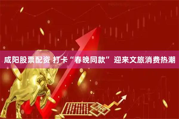 咸阳股票配资 打卡“春晚同款” 迎来文旅消费热潮