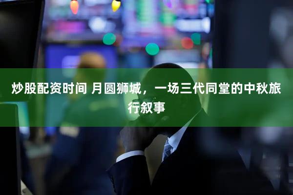 炒股配资时间 月圆狮城，一场三代同堂的中秋旅行叙事