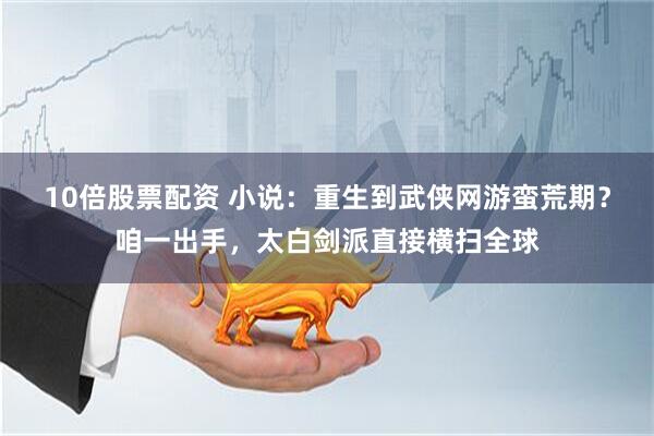 10倍股票配资 小说：重生到武侠网游蛮荒期？咱一出手，太白剑派直接横扫全球