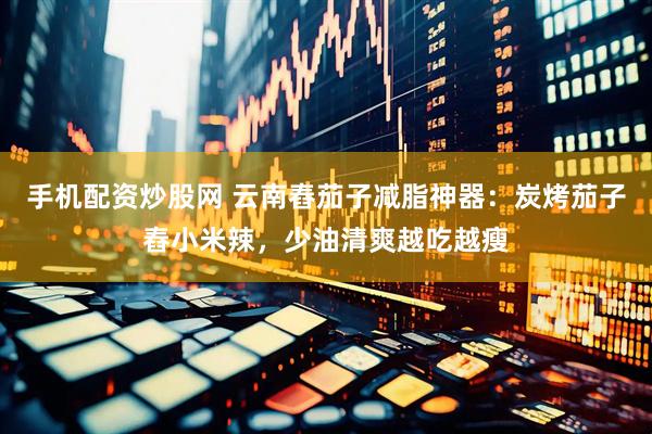手机配资炒股网 云南舂茄子减脂神器：炭烤茄子舂小米辣，少油清爽越吃越瘦