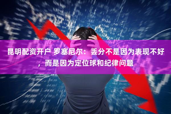 昆明配资开户 罗塞尼尔：丢分不是因为表现不好，而是因为定位球和纪律问题