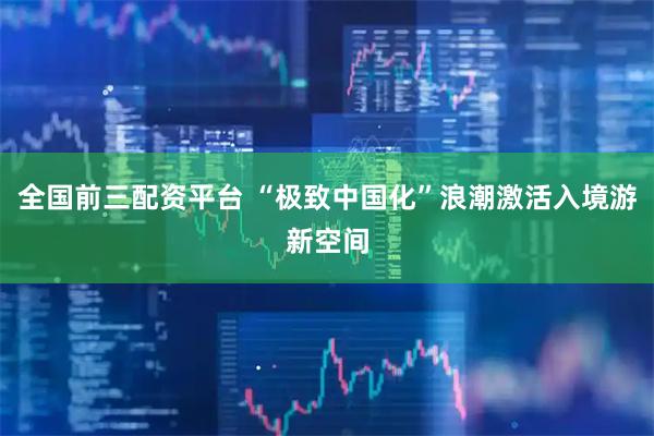 全国前三配资平台 “极致中国化”浪潮激活入境游新空间