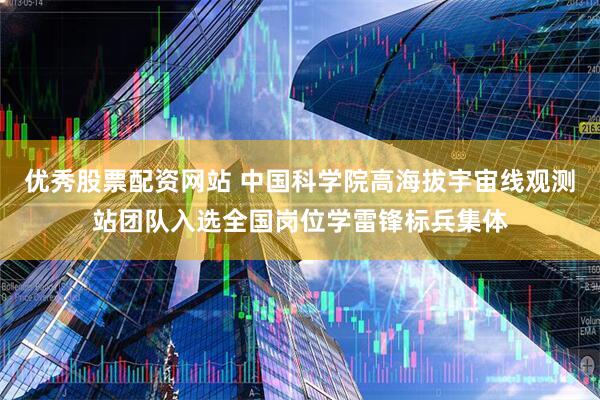 优秀股票配资网站 中国科学院高海拔宇宙线观测站团队入选全国岗位学雷锋标兵集体