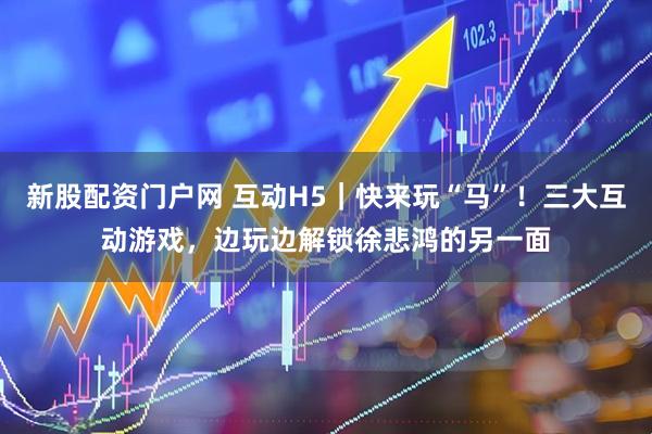 新股配资门户网 互动H5｜快来玩“马”！三大互动游戏，边玩边解锁徐悲鸿的另一面