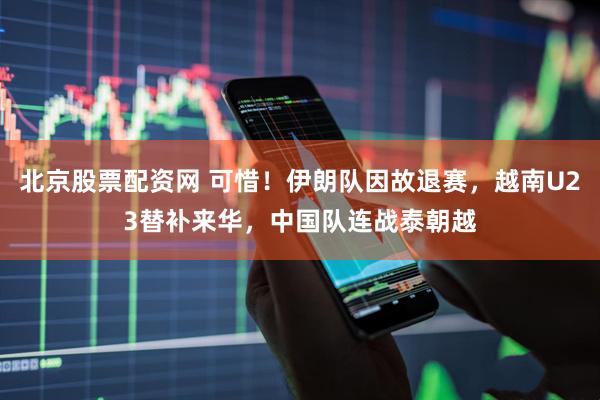 北京股票配资网 可惜！伊朗队因故退赛，越南U23替补来华，中国队连战泰朝越
