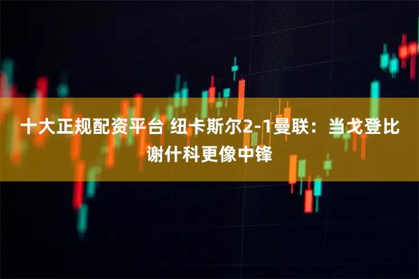 十大正规配资平台 纽卡斯尔2-1曼联：当戈登比谢什科更像中锋