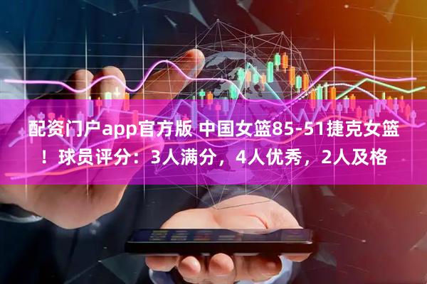 配资门户app官方版 中国女篮85-51捷克女篮！球员评分：3人满分，4人优秀，2人及格