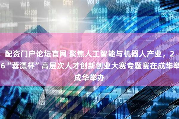配资门户论坛官网 聚焦人工智能与机器人产业，2026“蓉漂杯”高层次人才创新创业大赛专题赛在成华举办