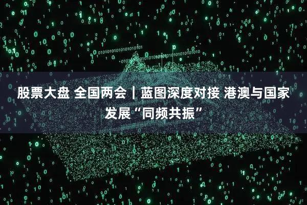 股票大盘 全国两会｜蓝图深度对接 港澳与国家发展“同频共振”
