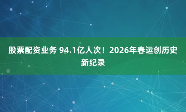 股票配资业务 94.1亿人次！2026年春运创历史新纪录