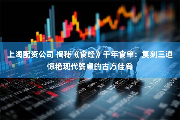 上海配资公司 揭秘《食经》千年食单：复刻三道惊艳现代餐桌的古方佳肴