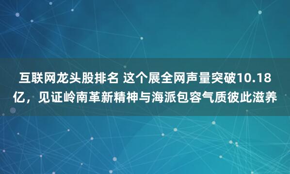 互联网龙头股排名 这个展全网声量突破10.18亿，见证岭南革新精神与海派包容气质彼此滋养