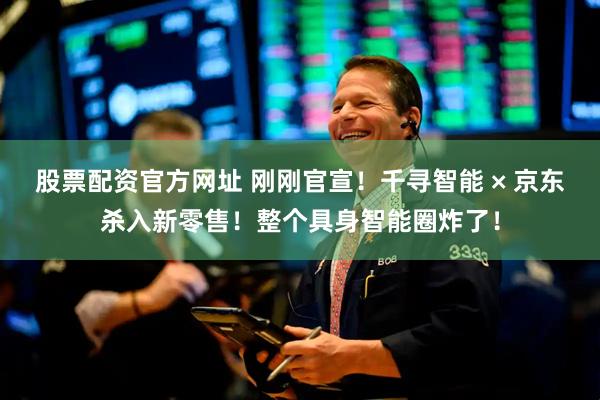 股票配资官方网址 刚刚官宣！千寻智能 × 京东杀入新零售！整个具身智能圈炸了！