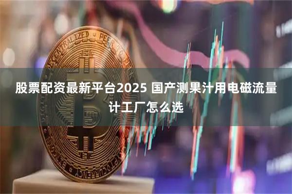 股票配资最新平台2025 国产测果汁用电磁流量计工厂怎么选