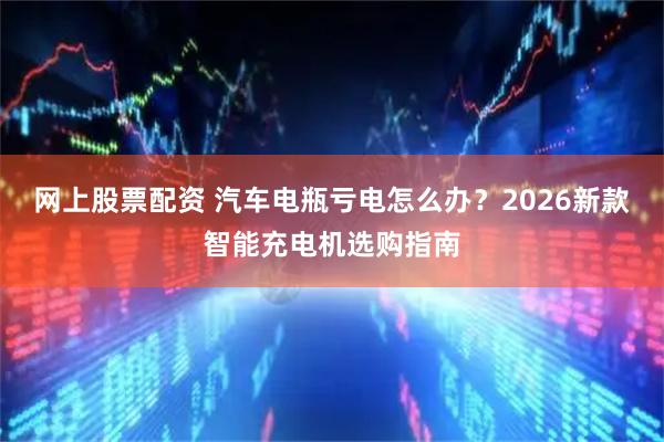 网上股票配资 汽车电瓶亏电怎么办？2026新款智能充电机选购指南