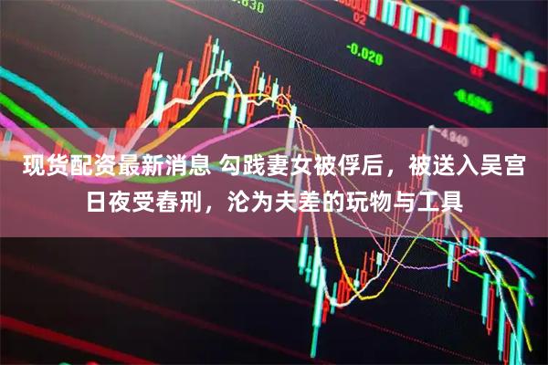 现货配资最新消息 勾践妻女被俘后，被送入吴宫日夜受舂刑，沦为夫差的玩物与工具