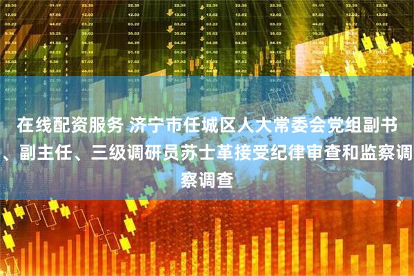 在线配资服务 济宁市任城区人大常委会党组副书记、副主任、三级调研员苏士革接受纪律审查和监察调查